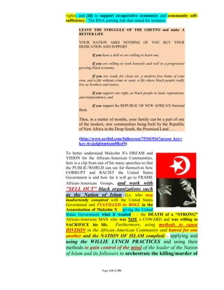 rights; and (iii) to support co-operative economics and community self-
sufficiency. The RNA posting Ads that stated for instance:

       LEAVE THE STRUGGLE OF THE GHETTO and make A
       BETTER LIFE

       YOUR NATION ASKS NOTHING OF YOU BUT YOUR
       DEDICATION AND SUPPORT

               If you have a skill or are willing to learn one,

               If you are willing to work honestly and well in a progressive
       growing black economy,

                 If you are ready for clean air, a modern free home of your
       own, and a life without crime or want, a life where black people really
       live as brothers and sisters,

               If you support our right, as black people to land, reparations,
       and independence, and

               If you support the REPUBLIC OF NEW AFRICA'S National
       Bank.

       Then, in a matter of months, your family can be a part of one
       of the modern, new communities being built by the Republic
       of New Africa in the Deep South, the Promised Land . . .

       (http://www.scribd.com/fullscreen/75341916?access_key=
       key-4vzjelgbtm6xm0fket9)

To better understand Malcolm X's DREAM and
VISION for the African-American Communities,
here is a clip from one of his many speeches so that
the PUBLIC/WORLD can see for themselves how
CORRUPT and RACIST the United States
Government is and how far it will go to FRAME
African-American Groups, and work with
"SELL OUT" black organizations such
as the Nation of Islam (i.e. who may
inadvertently conspired with the United States
Government and FULFILLED its ROLE in the
Assassination of Malcolm X – giving the United
States Government what it wanted - - the DEATH of a “STRONG”
African-American MAN who was NOT a COWARD and was willing to
SACRIFICE his life.       Furthermore, using methods to cause
DIVISON in the African-American Community and hatred for one
another and the NATION OF ISLAM complied) - applying and
using the WILLIE LYNCH PRACTICES and using their
methods to gain control of the mind of the leader of the Nation
of Islam and its followers to orchestrate the killing/murder of


                      Page 119 of 291
 