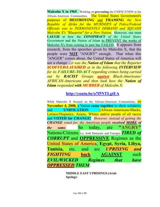 Malcolm X in 1965. Working on preventing the UNIFICATION in the
African-American Communities. The United States Government's
purposes of DESTROYING and FRAMING the New
Republic of Afrika for the MURDER'S of Police/Federal
Officials was to PERMANENTLY DISBAND and SQUASH
Malcolm X's "Blueprint" for a New Nation. However, one must
LAUGH at how the CONSPIRACY of the United States
Government and the Nation of Islam to PREVENT the works of
Malcolm X's from coming to past has FAILED. It appears from
research, from the speeches given by Malcolm X, that the
people were NOT "ANGRY" enough. That when this
"ANGER" comes about, the United States of America will
see a change – it was the Nation of Islam that the Reporter
SCOFFED/LAUGHED at in the following INTERVIEW
for its FAILURE-TO-ACT regarding crimes being carried
out by RACIST Groups against Black-Americans/
AFRICAN-Americans and then look how the Nation of
Islam responded with MURDER of Malcolm X:

            http://youtu.be/o7f5NTLgtEA
                                                          on
While Malcolm X focused on the African-American Communities,
November 4, 2008, a Nation came together to show solidarity
and        UNIFICATION            (African-Americans/Blacks,
Latinos/Hispanics, Asians, Whites and/or people of all races)
and VOTED for CHANGE! However, instead of getting the
CHANGE voted for, the American people received MORE of
the    same.        So today, are "ANGRY"
Nations/Citizens (i.e. both Domestic and Foreign) TIRED of
CORRUPT and OPPRESSIVE Regimes as the
United States of America, Egypt, Syria, Libya,
Tunisia, etc. and are UPRISING and
FIGHTING          back           AGAINST              such
EVIL/WICKED              Regimes            that      have
OPPRESSED THEM:
            MIDDLE EAST UPRISINGS (Arab
            Spring):



                 Page 120 of 291
 