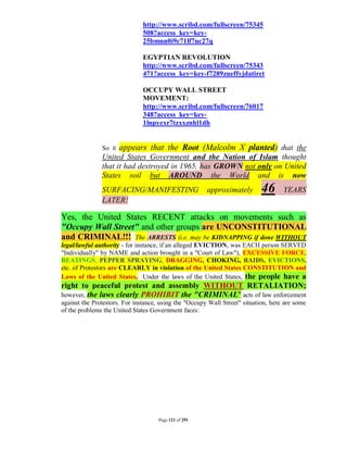 http://www.scribd.com/fullscreen/75345
                               508?access_key=key-
                               25bmnn0i9c71lf7uc27q

                               EGYPTIAN REVOLUTION
                               http://www.scribd.com/fullscreen/75343
                               471?access_key=key-f7289zueffyjdatiret

                               OCCUPY WALL STREET
                               MOVEMENT:
                               http://www.scribd.com/fullscreen/76017
                               348?access_key=key-
                               1lnpyexr7tzxxznhl1dh


               So it   appears that the Root (Malcolm X planted) that the
               United States Government and the Nation of Islam thought
               that it had destroyed in 1965, has GROWN not only on United
               States soil but AROUND the World and is now
               SURFACING/MANIFESTING                   approximately        46      YEARS
               LATER!

Yes, the United States RECENT attacks on movements such as
"Occupy Wall Street" and other groups are UNCONSTITUTIONAL
and CRIMINAL!!! The ARRESTS (i.e. may be KIDNAPPING if done WITHOUT
legal/lawful authority - for instance, if an alleged EVICTION, was EACH person SERVED
"Individually" by NAME and action brought in a "Court of Law"), EXCESSIVE FORCE,
BEATINGS, PEPPER SPRAYING, DRAGGING, CHOKING, RAIDS, EVICTIONS,
etc. of Protestors are CLEARLY in violation of the United States CONSTITUTION and
Laws of the United States. Under the laws of the United States, the people have a
right to peaceful protest and assembly WITHOUT RETALIATION;
however, the laws clearly PROHIBIT the "CRIMINAL" acts of law enforcement
against the Protestors. For instance, using the "Occupy Wall Street" situation, here are some
of the problems the United States Government faces:




                                     Page 121 of 291
 