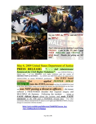 May 6, 2009 United States Department of Justice
PRESS RELEASE: ". . . Jail Administrator
Sentenced for Civil Rights Violations"            . . .was CONVICTED by a
federal jury. . .of two FELONY civil rights violations and two counts of
OBSTRUCTION of JUSTICE. . . he AIDED and ABETTED officers he supervised in
                                       the JURY heard
ASSAULTING an inmate WITHOUT justification. . .
evidence that . . . applied PEPPER SPRAY
DIRECTLY into the EYES of the inmate and then SLAMMED his head
to the floor MULTIPLE times even though the inmate was RESTRAINED on the floor
and   was NOT posing a threat to officers. . .the inmate
suffered a FRACTURED shoulder that required surgery and
MULTIPLE rib fractures. Following the incident. . . wrote a
FALSE Official Report about his actions and made FALSE
statements to the FBI and a FEDERAL Grand Jury. Five other
corrections officers entered GUILTY pleas to civil rights and OBSTRUCTION of Justice
charges in connection with the incident. . .

        http://www.scribd.com/fullscreen/76448782?access_key
        =key-126fhuszhyiw3r36pkpa


                                        Page 122 of 291
 
