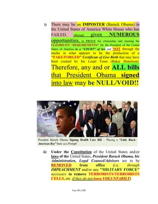 i)    There may be an IMPOSTER (Barack Obama) in
      the United States of America White House who has
      FAILED,      although given NUMEROUS
      opportunities,         to PROVE his citizenship and meeting the
      ELIGIBILITY “REQUIREMENTS” for the President of the United
      States of America in a "COURT" of law and NOT through the
      media in what appears to be the production of a
      "FAKE/FORGED" Certificate of Live Birth that may have
      been created by his Legal Team (Baker Donelson).
      Therefore, any and or ALL bills
      that President Obama signed
      into law may be NULL/VOID!!




ii)   Under the Constitution of the United States and/or
      laws of the United States, President Barack Obama, his
      Administration, Legal Counsel/Advisors are to be
      REMOVED           from       office    (i.e.   through
      IMPEACHMENT and/or any "MILITARY FORCE"
      necessary to remove TERRORISTS/TERRORISTS
      CELLS, etc. if they do not leave VOLUNTARILY)

                     Page 123 of 291
 
