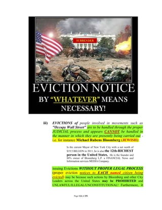 iii)   EVICTIONS of people involved in movements such as
       "Occupy Wall Street" are to be handled through the proper
       JUDICIAL process and appears CANNOT be handled in
       the manner in which they are presently being carried out -
       i.e. for instance Michael Rubens Bloomberg (JEWISH):
                 Is the current Mayor of New York City with a net worth of
                 $19.5 BILLION in 2011, he is also the 12th-RICHEST
                 person in the United States. He is the founder and
                 88% owner of Bloomberg L.P. a FINANCIAL News and
                 Information services MEDIA Company.

       issuing Evictions WITHOUT PROPER LEGAL PROCESS
       (proper eviction notices to EACH named citizen being
       evicted) may be because such actions by Bloomberg and other City
       Leaders across the United States may be PROHIBITED and
       UNLAWFUL/ILLEGAL/UNCONSTITUTIONAL! Furthermore, it


                       Page 124 of 291
 
