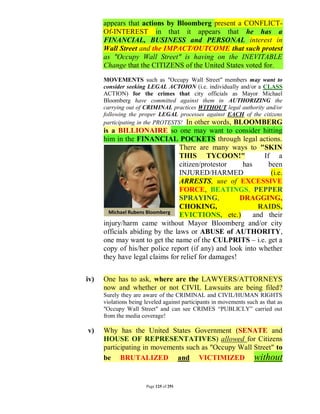 appears that actions by Bloomberg present a CONFLICT-
      Of-INTEREST in that it appears that he has a
      FINANCIAL, BUSINESS and PERSONAL interest in
      Wall Street and the IMPACT/OUTCOME that such protest
      as "Occupy Wall Street" is having on the INEVITABLE
      Change that the CITIZENS of the United States voted for.
      MOVEMENTS such as "Occupy Wall Street" members may want to
      consider seeking LEGAL ACTOION (i.e. individually and/or a CLASS
      ACTION) for the crimes that city officials as Mayor Michael
      Bloomberg have committed against them in AUTHORIZING the
      carrying out of CRIMINAL practices WITHOUT legal authority and/or
      following the proper LEGAL processes against EACH of the citizens
      participating in the PROTESTS! In other words, BLOOMBERG
      is a BILLIONAIRE so one may want to consider hitting
      him in the FINANCIAL POCKETS through legal actions.
                                 There are many ways to "SKIN
                                 THIS TYCOON!"               If a
                                 citizen/protestor    has      been
                                 INJURED/HARMED                 (i.e.
                                 ARRESTS, use of EXCESSIVE
                                 FORCE, BEATINGS, PEPPER
                                 SPRAYING,           DRAGGING,
                                 CHOKING,                   RAIDS,
                                 EVICTIONS, etc.)         and their
      injury/harm came without Mayor Bloomberg and/or city
      officials abiding by the laws or ABUSE of AUTHORITY,
      one may want to get the name of the CULPRITS – i.e. get a
      copy of his/her police report (if any) and look into whether
      they have legal claims for relief for damages!


iv)   One has to ask, where are the LAWYERS/ATTORNEYS
      now and whether or not CIVIL Lawsuits are being filed?
      Surely they are aware of the CRIMINAL and CIVIL/HUMAN RIGHTS
      violations being leveled against participants in movements such as that as
      "Occupy Wall Street" and can see CRIMES “PUBLICLY” carried out
      from the media coverage!

v)    Why has the United States Government (SENATE and
      HOUSE OF REPRESENTATIVES) allowed for Citizens
      participating in movements such as "Occupy Wall Street" to
      be BRUTALIZED and VICTIMIZED without


                       Page 125 of 291
 