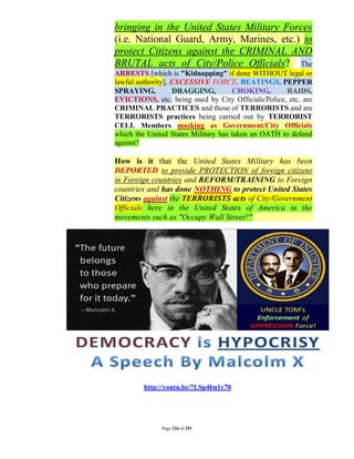 bringing in the United States Military Forces
(i.e. National Guard, Army, Marines, etc.) to
protect Citizens against the CRIMINAL AND
BRUTAL acts of City/Police Officials? The
ARRESTS [which is "Kidnapping" if done WITHOUT legal or
lawful authority], EXCESSIVE FORCE, BEATINGS, PEPPER
SPRAYING,           DRAGGING,        CHOKING,       RAIDS,
EVICTIONS, etc. being used by City Officials/Police, etc. are
CRIMINAL PRACTICES and those of TERRORISTS and are
TERRORISTS practices being carried out by TERRORIST
CELL Members masking as Government/City Officials
which the United States Military has taken an OATH to defend
against?

How is it that the United States Military has been
DEPORTED to provide PROTECTION of foreign citizens
in Foreign countries and REFORM/TRAINING to Foreign
countries and has done NOTHING to protect United States
Citizens against the TERRORISTS acts of City/Government
Officials here in the United States of America in the
movements such as "Occupy Wall Street?"




         http://youtu.be/7LSp4bn1y70




              Page 126 of 291
 