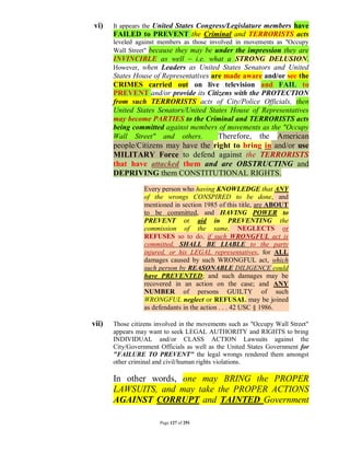 vi)    It appears the United States Congress/Legislature members have
       FAILED to PREVENT the Criminal and TERRORISTS acts
       leveled against members as those involved in movements as "Occupy
       Wall Street" because they may be under the impression they are
       INVINCIBLE as well – i.e. what a STRONG DELUSION.
       However, when Leaders as United States Senators and United
       States House of Representatives are made aware and/or see the
       CRIMES carried out on live television and FAIL to
       PREVENT and/or provide its Citizens with the PROTECTION
       from such TERRORISTS acts of City/Police Officials, then
       United States Senators/United States House of Representatives
       may become PARTIES to the Criminal and TERRORISTS acts
       being committed against members of movements as the "Occupy
       Wall Street" and others.          Therefore, the American
       people/Citizens may have the right to bring in and/or use
       MILITARY Force to defend against the TERRORISTS
       that have attacked them and are OBSTRUCTING and
       DEPRIVING them CONSTITUTIONAL RIGHTS.
                 Every person who having KNOWLEDGE that ANY
                 of the wrongs CONSPIRED to be done, and
                 mentioned in section 1985 of this title, are ABOUT
                 to be committed, and HAVING POWER to
                 PREVENT or aid in PREVENTING the
                 commission of the same, NEGLECTS or
                 REFUSES so to do, if such WRONGFUL act is
                 committed, SHALL BE LIABLE to the party
                 injured, or his LEGAL representatives, for ALL
                 damages caused by such WRONGFUL act, which
                 such person by REASONABLE DILIGENCE could
                 have PREVENTED; and such damages may be
                 recovered in an action on the case; and ANY
                 NUMBER of persons GUILTY of such
                 WRONGFUL neglect or REFUSAL may be joined
                 as defendants in the action . . . 42 USC § 1986.

vii)   Those citizens involved in the movements such as "Occupy Wall Street"
       appears may want to seek LEGAL AUTHORITY and RIGHTS to bring
       INDIVIDUAL and/or CLASS ACTION Lawsuits against the
       City/Government Officials as well as the United States Government for
       "FAILURE TO PREVENT" the legal wrongs rendered them amongst
       other criminal and civil/human rights violations.

       In other words, one may BRING the PROPER
       LAWSUITS, and may take the PROPER ACTIONS
       AGAINST CORRUPT and TAINTED Government

                       Page 127 of 291
 