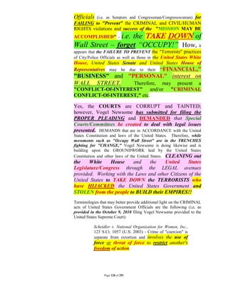 Officials   (i.e. as Senators and Congressman/Congresswoman) for
FAILING to "Prevent" the CRIMINAL and CIVIL/HUMAN
RIGHTS violations and success of the "MISSION MAY BE
ACCOMPLISHED" -i.e. the TAKE DOWN of
Wall Street – forget “OCCUPY!” How, it
appears that the FAILURE TO PREVENT the "Terrorists" practices
of City/Police Officials as well as those in the United States White
House, United States Senate and United States House of
Representatives may be due to their "FINANCIAL,"
"BUSINESS" and "PERSONAL" interest on
WALL STREET.     Therefore, may present a
"CONFLICT-Of-INTEREST" and/or                        "CRIMINAL
CONFLICT-Of-INTEREST," etc.

Yes, the COURTS are CORRUPT and TAINTED;
however, Vogel Newsome has submitted for filing the
PROPER PLEADING and DEMANDED that Special
Courts/Committees be created to deal with legal issues
presented. DEMANDS that are in ACCORDANCE with the United
States Constitution and laws of the United States. Therefore, while
movements such as "Occupy Wall Street" are in the TRENCHES
fighting for "CHANGE," Vogel Newsome is doing likewise and is
building upon the GROUNDWORK laid by the United States
Constitution and other laws of the United States. CLEANING out
the    White    House     and    the   United      States
Legislature/Congress through the LEGAL avenues
provided. Working with the Laws and other Citizens of the
United States to TAKE DOWN the TERRORISTS who
have HIJACKED the United States Government and
STOLEN from the people to BUILD their EMPIRES!!
Terminologies that may better provide additional light on the CRIMINAL
acts of United States Government Officials are the following (i.e. as
provided in the October 9, 2010 filing Vogel Newsome provided to the
United States Supreme Court):

           Scheidler v. National Organization for Women, Inc.,
           123 S.Ct. 1057 (U.S. 2003) - Crime of "coercion" is
           separate from extortion and involves the use of
           force or threat of force to restrict another's
           freedom of action.




                Page 128 of 291
 