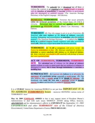 TERRORISM: The unlawful use or threatened use of force or
                      violence by a person or an organized group against people or property
                      with the intention of intimidating or coercing societies or governments
                      often for ideological or political reasons. (The American Heritage
                      Dictionary of the English Language - 4th Ediction).

                      DOMESTIC TERRORISM: Terrorism that occurs primarily
                      within the territorial jurisdiction of the United States [18 USCA §
                      2331(5)]. Terrorism that is carried out against one's OWN
                      government or FELLOW citizens. (Black's Law Dictionary - 8th
                      Edition).

                      TERRORIST: (1) One who engage in acts or an act of terrorism. (2)
                      Somebody who uses violence or the threat of violence, especially
                      bombing, kidnapping, and assassination, to intimidate, often for political
                      purpose. (The American Heritage Dictionay . . .) A radical who employs
                      terror as a political weapon; usually organizes with other terrorists in
                      small cells; often uses religion as a cover for terrorist activities.

                      TERRORIZE: (1) To fill or overpower, with terror; terrify. (2)
                      Coerce by intimidation or fear. (3) Motivate somebody by violence to
                      intimidate or coerce somebody with violence or the threat of violence.
                      (4) Make somebody very fearful to fill somebody with feelings of intense
                      fear over a period of time.

                      ACT OF TERRORISM, TERRORISM, TERRORIST
                      ACT: The calculated use of violence (or the threat of violence)
                      against civilians in order to attain goals that are political or religious or
                      ideological in nature; this is done through intimidation or coercion or
                      instilling fear.

                      SUPREMACIST:              (1) A person who believes in or advocates the
                      supremacy of a particular group, especially a racial group. (2) One
                      who believes that a certain group is or should be supreme. (3)
                      Somebody who holds the view that a particular group is innately
                      superior to others and therefore, is entitled to dominate them.


It is of PUBLIC Interest for Americans/WORLD to see just how          IMPORTANT IT IS
TO ADDRESS TERRORISTS Issues                              – moreover DEFINING various terms of
TERRORISTS’ Acts!

May 14, 2009 [EMPHASIS ADDED in that it may support intent of President Obama’s
Administration to deal with such issues SHORTLY AFTER taking Office; however,
ABANDONED and his Administration’s efforts to COVER-UP the September 11, 2001
CONSPIRACIES and other TERRORISTS’ Acts of the United of America
Government] United States Department of Justice PRESS RELEASE:

                                        Page 129 of 291
 