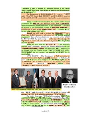 "Statement of Eric H. Holder Jr., Attorney General of the United
States, Before the United States House of Representatives Committee
on the Judiciary." . . .
         The Department is RESPONSIBLE for ensuring PUBLIC
safety AGAINST threats both FOREIGN and DOMESTIC; ensuring
FAIR and IMPARTIAL administration of justice for ALL Americans; . .
.
         First, we will work to strengthen the activities of the federal
government that PROTECT the American people from TERRORISM,
and will do so within the letter and spirit of the Constitution. Adherence
to the rule of law strengthens security by depriving TERRORIST
organizations of their prime RECRUITING tools. America MUST
become a BEACON to the World. . .
         Second, we will work to restore the CREDIBILITY of a
Department BADLY shaken by allegations of IMPROPER political
interference. Law enforcement decisions and personnel actions MUST
be UNTAINTED by partisanship. Under my stewardship, the
Department of Justice will serve the cause of justice, NOT the fleeting
interests of politics.
         Third, we will work to REINVIGORATE the traditional
missions of the Department. Without ever relaxing our guard in the fight
AGAINST global TERRORISM, the Department MUST also embrace
its historic role in fighting crime, PROTECTING civil rights,
PRESERVING the environment, and ensuring FAIRNESS in the
market place. . . .
         CIVIL RIGHTS - The Department is fully committed to
DEFENDING the Civil Rights of EVERY American. In the last eight
years, VITAL federal laws designed to PROTECT rights in the
WORKPLACE, the HOUSING market and the voting booth have
LANGUISHED.              Moreover, IMPROPER political hiring
UNDERMINED this important mission. . .




One IMPORTANT element of STRENGTHENING civil rights is to
ensure FAIRNESS in the administration of the CRIMINAL laws.
        The Justice Department FIRMLY believes that our CRIMINAL
and SENTENCING laws MUST be tough, predictable, FAIR, and free
from UNWARRANTED racial and ethnic DISPARITIES. PUBLIC
TRUST and CONFIDENCE are ESSENTIAL elements of an effective
CRIMINAL justice system - our laws and their enforcement MUST not
only be FAIR, but they MUST also be PERCEIVED as FAIR. The


                               Page 130 of 291
 