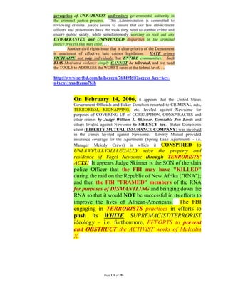 perception of UNFAIRNESS undermines governmental authority in
the criminal justice process. This Administration is committed to
reviewing criminal justice issues to ensure that our law enforcement
officers and prosecutors have the tools they need to combat crime and
ensure public safety, while simultaneously working to root out any
UNWARRANTED and UNINTENDED disparities in the criminal
justice process that may exist. . . .
         Another civil rights issue that is clear priority of the Department
is enactment of effective hate crimes legislation. HATE crimes
VICTIMIZE not only individuals, but ENTIRE communities. Such
BIAS-Motivated violence simply CANNOT be tolerated, and we need
the TOOLS to ADDRESS the WORST cases at the federal level. . .

http://www.scribd.com/fullscreen/76449258?access_key=key-
n4xcnyjxxadtzmu76jb


            On February 14, 2006,             it appears that the United States
            Government Officials and Baker Donelson resorted to CRIMINAL acts,
            TERRORISM, KIDNAPPING, etc. leveled against Newsome for
            purposes of COVERING-UP of CORRUPTION, CONSPIRACIES and
            other crimes by Judge William L. Skinner, Constable Jon Lewis and
            others leveled against Newsome to SILENCE her. Baker Donelson's
            client (LIBERTY MUTUAL INSURANCE COMPANY) was involved
            in the crimes leveled against Newsome. Liberty Mutual provided
            insurance coverage for the Apartments (Spring Lake Apartments - i.e.
            Manager Melody Crews) in which it CONSPIRED to
            UNLAWFULLY/ILLLEGALLY seize the property and
            residence of Vogel Newsome through TERRORISTS’
            ACTS! It appears Judge Skinner is the SON of the slain
            police Officer that the FBI may have "KILLED"
            during the raid on the Republic of New Afrika ("RNA");
            and then the FBI "FRAMED" members of the RNA
            for purposes of DISMANTLING and bringing down the
            RNA so that it would NOT be successful in its efforts to
            improve the lives of African-Americans. The FBI
            engaging in TERRORISTS practices in efforts to
            push its WHITE SUPREMACIST/TERRORIST
            ideology – i.e. furthermore, EFFORTS to prevent
            and OBSTRUCT the ACTIVIST works of Malcolm
            X.




                               Page 131 of 291
 