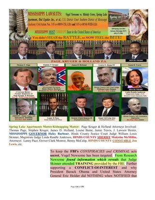 Spring Lake Apartments Matter/Kidnapping Matter: Page Kruger & Holland Attorneys Involved:
Thomas Page, Stephen Kruger, James D. Holland, Louise Baine, Jamie Travis, J. Lawson Hester,
MISSISSIPPI GOVERNOR Haley Barbour, Hinds County Justice Court Judge William Louis
Skinner, Magistrate Judge Linda Randle Anderson, HINDS COUNTY SHERIFF Malcolm McMillin,
Attorneys: Lanny Pace, Grover Clark Monroe, Benny McCalip, HINDS COUNTY CONSTABLE Jon
Lewis, etc.

                             To keep the FBI's CONSPIRACIES and CRIMINAL acts
                             secret, Vogel Newsome has been targeted. From Research
                             Newsome found information which reveals that Judge
                             Skinner attended TRAINING provided by the FBI. Further
                             supporting a CONFLICT-Of-INTEREST and why
                             President Barack Obama and United States Attorney
                             General Eric Holder did NOTHING when NOTIFIED that

                                            Page 134 of 291
 