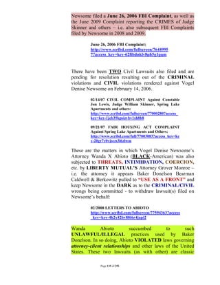 Newsome filed a June 26, 2006 FBI Complaint, as well as
the June 2009 Complaint reporting the CRIMES of Judge
Skinner and others – i.e. also subsequent FBI Complaints
filed by Newsome in 2008 and 2009.

         June 26, 2006 FBI Complaint:
         http://www.scribd.com/fullscreen/7644995
         7?access_key=key-62fibdnklv8ph5g1gqm


There have been TWO Civil Lawsuits also filed and are
pending for resolution resulting out of the CRIMINAL
violations and CIVIL violations rendered against Vogel
Denise Newsome on February 14, 2006.

         02/14/07 CIVIL COMPLAINT Against Constable
         Jon Lewis, Judge William Skinner, Spring Lake
         Apartments and others:
         http://www.scribd.com/fullscreen/77000280?access_
         key=key-1jeb39kpsizvbv1sh8b8

         09/21/07 FAIR HOUSING ACT COMPLAINT
         Against Spring Lake Apartments and Others:
         http://www.scribd.com/full/77003083?access_key=ke
         y-20gr7y0vjsezs3l6zlwm

These are the matters in which Vogel Denise Newsome’s
Attorney Wanda X Abioto (BLACK-American) was also
subjected to THREATS, INTIMIDATION, COERCION,
etc. by LIBERTY MUTUAL’S Attorney Grover Monroe –
i.e. the attorney it appears Baker Donelson Bearman
Caldwell & Berkowitz pulled to “USE AS A FRONT” and
keep Newsome in the DARK as to the CRIMINAL/CIVIL
wrongs being committed - to withdraw lawsuit(s) filed on
Newsome’s behalf:

         02/2008 LETTERS TO ABIOTO
         http://www.scribd.com/fullscreen/77594363?access
         _key=key-4h2x42bv88t6r4japi2

Wanda         Abioto        succumbed        to      such
UNLAWFUL/ILLEGAL practices used by Baker
Donelson. In so doing, Abioto VIOLATED laws governing
attorney-client relationships and other laws of the United
States. These two lawsuits (as with other) are classic

              Page 135 of 291
 