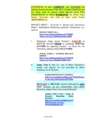EXAMPLES of how CORRUPT and TAINTED the
Judicial System because of the likes of Baker Donelson and
law firms such as Grover Clark Monroe (Law Firm
DunbarMonroe) is which WARRANTS the Relief Vogel
Denise Newsome will seek to have such Courts
ABOLISHED, etc.

DOCKET SHEET – Newsome vs. Spring Lake Apartments
Matter: Highlighted Reflecting pertinent information (i.e.
such as:
         DOCKET SHEET-SLA
         http://www.scribd.com/fullscreen/77709807
         ?access_key=key-1izi16kx4mm1bvyo028b

i.    Magistrate Judge James Sumner’s FAILURE to
      RECUSE himself PRIOR to rendering SPECIAL
      FAVORS for opposing counsel – at Entry No. 54.
      Therefore, making ruling NULL/VOID!

         JUDGE JAMES C SUMNER RECUSAL
         ORDER –
         http://www.scribd.com/fullscreen/77593578
         ?access_key=key-278jab8awr050ix47223

ii.   Judge Tom S. Lee (i.e. one of Baker Donelson’s
      Judges and appears on List provided by Baker
      Donelson on its Website:

                BAKER DONELSON’S JUDGES:
                http://www.scribd.com/fullscreen/77591475?acce
                ss_key=key-244y95vhrtcvl975556q

      REFUSED to RECUSE himself although in other
      cases because of his relationship with Baker
      Donelson, Judge Tom S. Lee recused himself:

                JUDGE TOM S LEE – Order of
                Recusals     Regarding        Baker
                Donelson:
                http://www.scribd.com/fullscreen/77
                601741?access_key=key-
                2bv1oebbttp4knpsxy5u




              Page 136 of 291
 