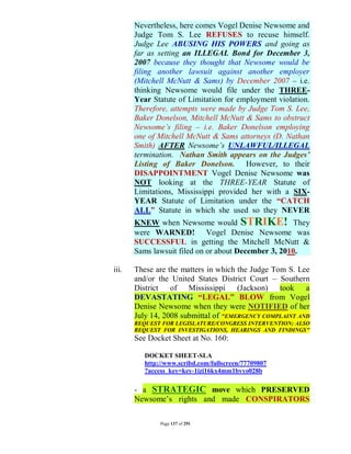 Nevertheless, here comes Vogel Denise Newsome and
       Judge Tom S. Lee REFUSES to recuse himself.
       Judge Lee ABUSING HIS POWERS and going as
       far as setting an ILLEGAL Bond for December 3,
       2007 because they thought that Newsome would be
       filing another lawsuit against another employer
       (Mitchell McNutt & Sams) by December 2007 – i.e.
       thinking Newsome would file under the THREE-
       Year Statute of Limitation for employment violation.
       Therefore, attempts were made by Judge Tom S. Lee,
       Baker Donelson, Mitchell McNutt & Sams to obstruct
       Newsome’s filing – i.e. Baker Donelson employing
       one of Mitchell McNutt & Sams attorneys (D. Nathan
       Smith) AFTER Newsome’s UNLAWFUL/ILLEGAL
       termination. Nathan Smith appears on the Judges’
       Listing of Baker Donelson. However, to their
       DISAPPOINTMENT Vogel Denise Newsome was
       NOT looking at the THREE-YEAR Statute of
       Limitations, Mississippi provided her with a SIX-
       YEAR Statute of Limitation under the “CATCH
       ALL” Statute in which she used so they NEVER
       KNEW when Newsome would STRIKE! They
       were WARNED! Vogel Denise Newsome was
       SUCCESSFUL in getting the Mitchell McNutt &
       Sams lawsuit filed on or about December 3, 2010.

iii.   These are the matters in which the Judge Tom S. Lee
       and/or the United States District Court – Southern
       District of Mississippi (Jackson)          took a
       DEVASTATING “LEGAL” BLOW from Vogel
       Denise Newsome when they were NOTIFIED of her
       July 14, 2008 submittal of "EMERGENCY COMPLAINT AND
       REQUEST FOR LEGISLATURE/CONGRESS INTERVENTION; ALSO
       REQUEST FOR INVESTIGATIONS, HEARINGS AND FINDINGS"
       See Docket Sheet at No. 160:

          DOCKET SHEET-SLA
          http://www.scribd.com/fullscreen/77709807
          ?access_key=key-1izi16kx4mm1bvyo028b

       - a STRATEGIC move which PRESERVED
       Newsome’s rights and made CONSPIRATORS

               Page 137 of 291
 