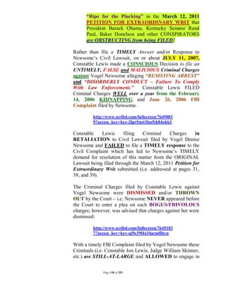 “Ripe for the Plucking” in the March 12, 2011
      PETITION FOR EXTRAORDINARY WRIT that
      President Barack Obama, Kentucky Senator Rand
      Paul, Baker Donelson and other CONSPIRATORS
      are OBSTRUCTING from being FILED!

Rather than file a TIMELY Answer and/or Response to
Newsome’s Civil Lawsuit, on or about JULY 11, 2007,
Constable Lewis made a CONSCIOUS Decision to file an
UNTIMELY, FALSE and MALICIOUS Criminal Charges
against Vogel Newsome alleging “RESISTING ARREST”
and “DISORDERLY CONDUCT – Failure To Comply
With Law Enforcement.”        Constable Lewis FILED
Criminal Charges WELL over a year from the February
14, 2006 KIDNAPPING and June 26, 2006 FBI
Complaint filed by Newsome.

         http://www.scribd.com/fullscreen/7645083
         9?access_key=key-2lpr5not3hu5tk84ohk1

Constable    Lewis      filing   Criminal    Charges     in
RETALIATION to Civil Lawsuit filed by Vogel Denise
Newsome and FAILED to file a TIMELY response to the
Civil Complaint which has led to Newsome’s TIMELY
demand for resolution of this matter from the ORIGINAL
Lawsuit being filed through the March 12, 2011 Petition for
Extraordinary Writ submitted (i.e. addressed at pages 31,
38, and 39).

The Criminal Charges filed by Constable Lewis against
Vogel Newsome were DISMISSED and/or THROWN
OUT by the Court – i.e. Newsome NEVER appeared before
the Court to enter a plea on such BOGUS/FRIVOLOUS
charges; however, was advised that charges against her were
dismissed:

         http://www.scribd.com/fullscreen/7645103
         7?access_key=key-qi9e39f4z34acmfibyu

With a timely FBI Complaint filed by Vogel Newsome these
Criminals (i.e. Constable Jon Lewis, Judge William Skinner,
etc.) are STILL-AT-LARGE and ALLOWED to engage in


              Page 138 of 291
 
