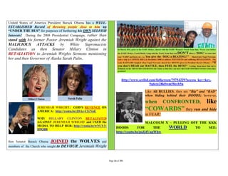 United States of America President Barack Obama has a WELL-
ESTABLISHED Record of throwing people close to him up
“UNDER THE BUS” for purposes of furthering his OWN SELFISH
Interests! During the 2008 Presidential Campaign, rather than
stand with his former Pastor Jeremiah Wright against the
MALICIOUS ATTACKS by White Supremacists
Candidates as then Senator Hillary Clinton in
RETALIATION to Jeremiah Wrights Sermons mentioning
her and then Governor of Alaska Sarah Palin,




                                                                            http://www.scribd.com/fullscreen/75754229?access_key=key-
                                                                                              9q6cte28k8wm58ecb5n

                                                                                          Like All BULLIES, they are “Big” and “BAD”
                                                                                          when hiding behind their HOODS; however,
                                                                                          when        CONFRONTED,                 like
                   JEREMIAH WRIGHT: GOD’S REVENGE ON
                   AMERICA: http://youtu.be/Z0Ae-CIyNnE
                                                                                          “COWARDS” they run and hide
                                                                                          in FEAR!
                   WHY HILLARY CLINTON RETALIATED
                   AGAINST JEREMIAH WRIGHT and USED the                                    MALCOLM X – PULLING OFF THE KKK
                   MEDIA TO HELP HER: http://youtu.be/wNUY3-
                   H9QB8
                                                                       HOODS         FOR       THE  WORLD        TO    SEE:
                                                                       http://youtu.be/psJj4VupWhw

then Senator Barack Obama   JOINED the WOLVES             and
members of the Church who sought   to DEVOUR Jeremiah Wright


                                                                Page 14 of 291
 