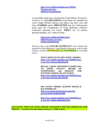 http://www.scribd.com/fullscreen/7645210
                           9?access_key=key-
                           20jbr57g7x7prku9nrym


                 A reasonable mind may conclude that Vogel Denise Newsome’s
                 February 14, 2006 KIDNAPPING at the hands of Constable Jon
                 Lewis, Judge William Skinner and others may have very well
                 been AVOIDED and/or PREVENTED had Law Enforcement
                 acted upon the Complaint(s) of Frank Baltimore (African-
                 American) reporting Jon Lewis’ THEFT (i.e. of monies,
                 personal property, etc.) and/or Crimes.

                           http://www.scribd.com/fullscreen/7
                           6452534?access_key=key-
                           faiz9nx1mt4je014u4m

                 However, due to the FAILURE-TO-PREVENT such criminal acts
                 reported by Frank Baltimore, Vogel Denise Newsome as well as other
                 Citizens, Citizens CONTINUED to be VICTIMIZED by Constable
                 Lewis:

                           NEWS ARTICLES OF JON LEWIS’ CRIMES:
                           http://www.scribd.com/fullscreen/77040567?acce
                           ss_key=key-21scuxyojl6rls5q1elb

                           08/11/06 - VOGEL NEWSOME’S COMPLAINT
                           TO      HINDS     COUNTY        BOARD      OF
                           SUPERVISOR’S        and     REQUEST       FOR
                           INVESTIGATION(S) OF JON LEWIS:
                           http://www.scribd.com/fullscreen/77042753?acce
                           ss_key=key-i1tr2xnxylbvnr0x1ib



                           JON LEWIS’ CRIMES AGAINST FRANK D.
                           BALTIMORE SR.:
                           http://www.topix.net/forum/city/edwards-
                           ms/T1E1ED4UKEREQFDB8

                           http://www.scribd.com/fullscreen/77041998?acce
                           ss_key=key-1jfkakya400md2sr129y


JON LEWIS’ THEFT OF VOGEL DENISE NEWSOME’S MINI RECORDER OFF HER
PERSON – Newsome Was Recording February 14, 2006 Ordeal:




                                Page 140 of 291
 