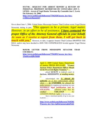 03/17/06 - REQUEST FOR ARREST REPORT & RETURN OF
              PERSONAL PROPERTY RETRIEVED BY CONSTABLE JON C.
              LEWIS - Arrest of Vogel Denise Newsome By Constable Jon C. Lewis
              On February 14, 2006:
              http://www.scribd.com/fullscreen/77562528?access_key=key-
              cvihl6nxatx8qmmttj7


On or about June 1, 2006, United States Mississippi Senator Thad Cochran wrote Vogel Denise
                  "This appears to be a private, legal matter.
Newsome stating in part,
However, in an effort to be of assistance, I have contacted the
proper Office of the Attorney General officials in your behalf.
As soon as I receive a report from them, I will get back in
touch with you." However, to date, it appears Senator Thad Cochran DROPPED THE
BALL and/or may have decided to JOIN THE CONSPIRACIES leveled against Vogel Denise
Newsome.

              06/01/06 LETTER FROM MISSISSIPPI SENATOR                                  THAD
              COCHRAN:
              http://www.scribd.com/fullscreen/77562891?access_key=key-
              15sdsfrzeofjf8v9bbl8


                                   April 2, 2009 United States Department
                                   of Justice PRESS RELEASE: "Former
                                   Jackson Police Department Officer Pleads
                                   GUILTY to Civil Rights Violation." . . .
                                           plead GUILTY in federal court in
                                   Jackson, MISSISSIPPI, to stealing money.
                                   ..
                                           acknowledged that he abused his
                                   authority as a law enforcement officer
                                   when. . . in UNIFORM, he abused his
                                   police powers by stopping and searching two men
                                   WITHOUT legal justification and by
                                   STEALING . . .admitted today that his
                                   conduct            VIOLATED                 the
                                   CONSTITUTIONAL rights of the two men. . .
                                            faces a maximum penalty of up to one year
                                   in prison. . . .

                                   http://www.scribd.com/fullscreen/7645281
                                   9?access_key=key-2gf2uivpesazyghm9xk1




                                         Page 141 of 291
 