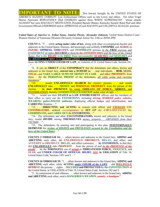 IMPORTANT TO NOTE:                                This lawsuit brought by the UNITED STATES OF
AMERICA AGAINST CORRUPT Law Enforcement Offices such as Jon Lewis and others. Yet when Vogel
Denise Newsome REPEATEDLY filed CHARGES against these WHITE SUPREMACIST whose attacks
AGAINST her were RACIALLY MOTIVATED, President Barack Obama, Kentucky Senator Rand Paul and other
Government Officials ENDORSED and/or APPROVED of such RACISTS and UNLAWFUL/ILLEGAL practices:


United States of America vs. Arthur Sease, Antoine Owens, Alexander Johnson; United States District Court -
Western District of Tennessee (Western Division); Criminal Action No. 2:06-cr-20304-JPM

        COUNT 1: "5 . . .while acting under color of law, along with other co-conspirators known and
        unknown to the United States Attorney, did knowingly and willfully CONSPIRE and AGREE to
        INJURE, OPPRESS, THREATEN, and INTIMIDATE persons in the FREE exercise and
        ENJOYMENT of rights SECURED to them by the CONSTITUTION and the laws of the United
        States, that is the RIGHT to be FREE from unreasonable SEARCHES and SEIZURES and
        the RIGHT to be FREE from DEPRIVATION of property WITHOUT due process by law by
        those ACTING UNDER COLOR OF LAW, in violation of 18 United States Code, Section 241.
        . ."
             "6. It was an OBJECT of the CONSPIRACY that the defendants and others, known and
        unknown to the Grand Jury, entered into a SCHEME to. . . stop individuals. . .ROB, SEIZE,
        STEAL, and TAKE LARGE SUMS OF MONEY IN CASH. . .and other PROPERTY from
        them. . .for the PERSONAL PROFIT of the defendants, all while using and carrying
        handguns."
             "10.     . . would UNLAWFULLY SEARCH the victim's persons . . .and would
        UNLAWFULLY take. . . . MONEY and PERSONAL PROPERTY from the person of the
        victims. . .in their PRESENCE by using THREATS OF FORCE, ARREST, and
        INTIMIDATION, thereby COMMITTING EXTORTION under color of right. . ."
             "11 . . .would use their STATUS as LAW ENFORCEMENT officers and the incidents of
        their office to carry out the EXTORTIONS, including driving MARKED police vehicles,
        WEARING police-ISSUED uniforms, displaying official badges and identification, and
        CARRYING firearms. . ."
             "13 . . .DIRECTING and ACTING in concert with officer and CIVILIAN CO-
        CONSPIRATORS, ordered co-conspirators to SET UP the CIRCUMSTANCES for,
        COORDINATE, and CARRY OUT the EXTORTIONS. . ."
             "14. The defendants and other CO-CONSPIRATORS, known and unknown to the Grand
        Jury, would DIVIDE among THEMSELVES money, property. . .OBTAINED from their
        VICTIMS. . ."
             "15. The defendants, by entering into and participating in this plan, INTENTIONALLY
        DEPRIVED the victims of RIGHTS and PRIVILEGES secured by the Constitution and the
        laws of the United States. . ."

        COUNTS 3 THROUGH 14: . . .others known and unknown to the Grand Jury, AIDING and
        ABETTING each other, did UNLAWFULLY OBSTRUCT, DELAY, and affect, and
        ATTEMPT to OBSTRUCT, DELAY, and affect commerce, . . .by EXTORTION, in that they
        did UNLAWFULLY take PROPERTY. . .from the person of and in the PRESENCE of the
        people. . . by the WRONGFUL use of actual or THREATENED FORCE, VIOLENCE, and
        FEAR, and UNDER COLOR OF OFFICIAL RIGHT, ALL in VIOLATION of Title 18,
        United States Code, Sections 1951 and 2. . ."

        COUNTS 16 THROUGH 35: "1 . . .others known and unknown to the Grand Jury, AIDING and
        ABETTING each other, while ACTING under COLOR of the LAWS. . .did WILLFULLY
        DEPRIVE the persons . . .rights. . .SECURED and PROTECTED by the CONSTITUTION of
        the United States, in VIOLATION of Title 18, United States Code, Sections 242 and 2.
           "2. In commission of said offenses, . . . other known and unknown to the Grand Jury, AIDING
        and ABETTING each other, used a DANGEROUS WEAPON, namely, a handgun."




                                                Page 142 of 291
 