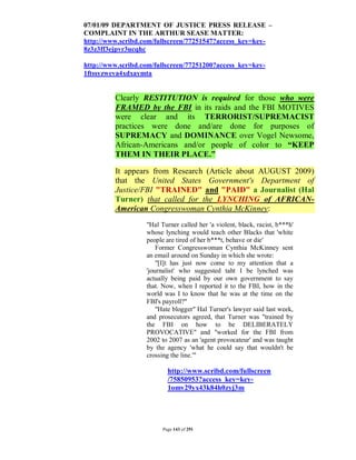 07/01/09 DEPARTMENT OF JUSTICE PRESS RELEASE –
COMPLAINT IN THE ARTHUR SEASE MATTER:
http://www.scribd.com/fullscreen/77251547?access_key=key-
8z3z3ff3ejpvr3ucqhc

http://www.scribd.com/fullscreen/77251200?access_key=key-
1ftssyzweva4xdxaymta


         Clearly RESTITUTION is required for those who were
         FRAMED by the FBI in its raids and the FBI MOTIVES
         were clear and its TERRORIST/SUPREMACIST
         practices were done and/are done for purposes of
         SUPREMACY and DOMINANCE over Vogel Newsome,
         African-Americans and/or people of color to “KEEP
         THEM IN THEIR PLACE.”

         It appears from Research (Article about AUGUST 2009)
         that the United States Government's Department of
         Justice/FBI "TRAINED" and "PAID" a Journalist (Hal
         Turner) that called for the LYNCHING of AFRICAN-
         American Congresswoman Cynthia McKinney:
                   "Hal Turner called her 'a violent, black, racist, b***h'
                   whose lynching would teach other Blacks that 'white
                   people are tired of her b***t, behave or die'
                       Former Congresswoman Cynthia McKinney sent
                   an email around on Sunday in which she wrote:
                       "[I]t has just now come to my attention that a
                   'journalist' who suggested taht I be lynched was
                   actually being paid by our own government to say
                   that. Now, when I reported it to the FBI, how in the
                   world was I to know that he was at the time on the
                   FBI's payroll?"
                       "Hate blogger" Hal Turner's lawyer said last week,
                   and prosecutors agreed, that Turner was "trained by
                   the FBI on how to be DELIBERATELY
                   PROVOCATIVE" and "worked for the FBI from
                   2002 to 2007 as an 'agent provocateur' and was taught
                   by the agency 'what he could say that wouldn't be
                   crossing the line.'"

                           http://www.scribd.com/fullscreen
                           /75850953?access_key=key-
                           1omv29yx43k84h0zyj3m




                         Page 143 of 291
 