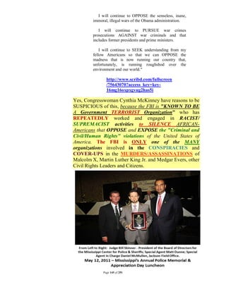 I will continue to OPPOSE the senseless, inane,
         immoral, illegal wars of the Obama administration.

            I will continue to PURSUE war crimes
         prosecutions AGAINST war criminals and that
         includes former presidents and prime ministers.

             I will continue to SEEK understanding from my
         fellow Americans so that we can OPPOSE the
         madness that is now running our country that,
         unfortunately, is running roughshod over the
         environment and our world."

                http://www.scribd.com/fullscreen
                /75643070?access_key=key-
                16mg16oxpxgvug2has5i

Yes, Congresswoman Cynthia McKinney have reasons to be
SUSPICIOUS of this, because the FBI is "KNOWN TO BE
A Government TERRORIST Organization" who has
REPEATEDLY worked and engaged in RACIST/
SUPREMACIST activities to SILENCE AFRICAN-
Americans that OPPOSE and EXPOSE the "Criminal and
Civil/Human Rights" violations of the United States of
America. The FBI is ONLY one of the MANY
organizations involved in the CONSPIRACIES and
COVER-UPS in the MURDERS/ASSASSINATIONS of
Malcolm X, Martin Luther King Jr. and Medgar Evers, other
Civil Rights Leaders and Citizens.




              Page 145 of 291
 