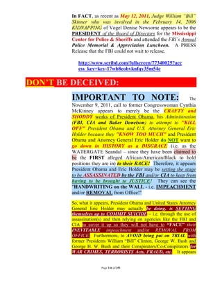 In FACT, as recent as May 12, 2011, Judge William “Bill”
        Skinner who was involved in the February 14, 2006
        KIDNAPPING of Vogel Denise Newsome appears to be the
        PRESIDENT of the Board of Directors for the Mississippi
        Center for Police & Sheriffs and attended the FBI’s Annual
        Police Memorial & Appreciation Luncheon. A PRESS
        Release that the FBI could not wait to release.

           http://www.scribd.com/fullscreen/77340025?acc
           ess_key=key-17wb8eobyknfqy35m54c

DON’T BE DECEIVED:
        IMPORTANT TO NOTE:                                         The
        November 9, 2011, call to former Congresswoman Cynthia
        McKinney appears to merely be the CRAFTY and
        SHODDY works of President Obama, his Administration
        (FBI, CIA and Baker Donelson) to attempt to "KILL
        OFF" President Obama and U.S. Attorney General Eric
        Holder because they "KNOW TOO MUCH" and President
        Obama and Attorney General Eric Holder do NOT want to
        go down in HISTORY as a DISGRACE (i.e. as the
        WATERGATE Scandal – since they have been claimed to
        be the FIRST alleged African-American/Black to hold
        positions they are in) to their RACE! Therefore, it appears
        President Obama and Eric Holder may be setting the stage
        to be ASSASSINATED by the FBI and/or CIA to keep from
        having to be brought to JUSTICE! They can see the
        "HANDWRITING on the WALL - i.e. IMPEACHMENT
        and/or REMOVAL from Office!"

        So, what it appears, President Obama and United States Attorney
        General Eric Holder may actually be doing, is SETTING
        themselves up to COMMIT SUICIDE – i.e. through the use of
        assassination(s) and then relying on agencies like the FBI and
        CIA to cover it up so they will not have to “FACE” their
        INEVITABLE impeachment and/or REMOVAL FROM
        OFFICE. Furthermore, to AVOID being put on TRIAL with
        former Presidents William “Bill” Clinton, George W. Bush and
        George H. W. Bush and their Conspirators/Co-Conspirators for
        WAR CRIMES, TERRORISTS Acts, FRAUD, etc. It appears


                       Page 146 of 291
 