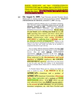 BAKER DONELSON and their CONSPIRATORS/CO-
         CONSPIRATORS may be seeking ways to SILENCE President
         Obama and United States Attorney General Eric Holder because
         of what they know. Adding them to the LIST of other HITS
         carried OUT in the PAST!

(e)   On August 8, 2009,         Vogel Newsome provided President Barack
      Obama and U.S. Attorney General with documentation entitled, "REQUEST
      FOR RESPONSE BY MONDAY, AUGUST 17, 2009" advising:

            PRESIDENT BARACK OBAMA and U.S. ATTORNEY GENERAL
            ERIC HOLDER I NEED A RESPONSE FROM EACH OF YOU BY
            MONDAY, AUGUST 17, 2009. CRIMINAL/CIVIL WRONGS
            HAVE BEEN TIMELY, PROPERLY AND ADEQUATELY
            REPORTED TO EACH OF YOUR ATTENTION. Merely sitting
            on your hands and/or sticking your heads in (sic) the
            sand regarding these matters and those which affect
            the citizens of this country may be seen as the Barack
            Obama Administration either acting STUPIDLY,
            COWARDLY or suffering from a SEVERE case of
            the WILLIE LYNCH SYNDROME!!! Making it to the
            top of the hill; however, forgetting how they got there. Not everyone is
            willing to put their soul, morals and values up for purchase or
            compromise themselves to get to the top.

              There are many African-American children who may NOT
            want to be the President of the United States, a doctor or lawyer;
            however, they      do want EQUAL EMPLOYMENT
            opportunities, EQUAL protection of the laws, EQUAL
            application of the laws, due process of laws, etc. and NOT
            being subjected to the discriminatory and racial
            injustices of WHITE employers, the COURTS,
            GOVERNMENT agencies which have (sic) been known
            to exist for quite some time and evidence in the documentation
            provided to President Barack Obama and U.S. Attorney General Eric
            Holder.

               As President Barack Obama and U.S. Attorney Eric Holder are
                           I am PROUD to be an
            aware or should be aware,

            AFRICAN----American and a product of
            AFRICAN-American Universities (Mississippi
            Valley State University) and a graduate of Florida
            A&M University (B.S.). It is NOT where you get
            your education from, it is WHAT you do with it -
            as the arsenal of white attorneys, our government,
            insurance companies, etc. who have leveled such


                           Page 147 of 291
 