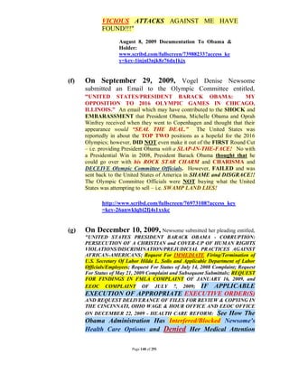 VICIOUS ATTACKS AGAINST ME HAVE
             FOUND!!!"
                    August 8, 2009 Documentation To Obama &
                    Holder:
                    www.scribd.com/fullscreen/73988233?access_ke
                    y=key-1injnl3njk8z76da1kjx


(f)   On September 29, 2009, Vogel Denise Newsome
      submitted an Email to the Olympic Committee entitled,
      “UNITED STATES/PRESIDENT BARACK OBAMA:           MY
      OPPOSITION TO 2016 OLYMPIC GAMES IN CHICAGO,
      ILLINOIS.” An email which may have contributed to the SHOCK and
      EMBARASSMENT that President Obama, Michelle Obama and Oprah
      Winfrey received when they went to Copenhagen and thought that their
      appearance would “SEAL THE DEAL.” The United States was
      reportedly in about the TOP TWO positions as a hopeful for the 2016
      Olympics; however, DID NOT even make it out of the FIRST Round Cut
      – i.e. providing President Obama with a SLAP-IN-THE-FACE! No with
      a Presidential Win in 2008, President Barack Obama thought that he
      could go over with his ROCK STAR CHARM and CHARISMA and
      DECEIVE Olympic Committee Officials. However, FAILED and was
      sent back to the United States of America in SHAME and DISGRACE!!
      The Olympic Committee Officials were NOT buying what the United
      States was attempting to sell – i.e. SWAMP LAND LIES!

             http://www.scribd.com/fullscreen/76973108?access_key
             =key-26anwklqbi2fj4s1xxkc


(g)   On December 10, 2009, Newsome submitted her pleading entitled,
      "UNITED STATES PRESIDENT BARACK OBAMA - CORRUPTION:
      PERSECUTION OF A CHRISTIAN and COVER-UP OF HUMAN RIGHTS
      VIOLATIONS/DISCRIMINATION/PREJUDICIAL PRACTICES AGAINST
      AFRICAN-AMERICANS; Request For IMMEDIATE Firing/Termination of
      U.S. Secretary Of Labor Hilda L. Solis and Applicable Department of Labor
      Officials/Employees; Request For Status of July 14, 2008 Complaint; Request
      For Status of May 21, 2009 Complaint and Subsequent Submittals; REQUEST
      FOR FINDINGS IN FMLA COMPLAINT OF JANUARY 16, 2009, and
      EEOC COMPLAINT OF JULY 7, 2009; IF APPLICABLE
      EXECUTION OF APPROPRIATE EXECUTIVE ORDER(S)
      AND REQUEST DELIVERANCE OF FILES FOR REVIEW & COPYING IN
      THE CINCINNATI, OHIO WAGE & HOUR OFFICE AND EEOC OFFICE
      ON DECEMBER 22, 2009 - HEALTH CARE REFORM: See How The
      Obama Administration Has Interfered/Blocked Newsome's
      Health Care Options and Denied Her Medical Attention

                          Page 148 of 291
 