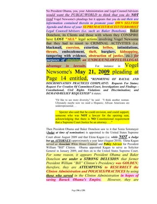 No President Obama, you, your Administration and Legal Counsel/Advisors
would want the PUBLIC/WORLD to think that you do NOT
read Vogel Newsome's pleadings but it appears that you do and then use
information contained therein to promote your OWN SELFISH
Agenda and those of your SUPREMACIST/RACIST/TERRORIST
Legal Counsel/Advisors (i.e. such as Baker Donelson). Baker
Donelson, its Clients and those with whom they CONSPIRE
have LOST "ALL" legal actions involving Vogel Newsome
that they had to resort to CRIMINAL ACTIVITIES (i.e.
blackmail, coercion, extortion, bribes, intimidations,
threats, embezzlement, theft, burglary, kidnapping,
tampering with evidence, obstruction of justice, etc.) for
purposes of obtaining an UNDUE/UNLAWFUL/ILLEGAL
advantage       in     lawsuits.   Vogel  For     instance    in

Newsome's May 21, 2009 pleading at
Page 14 entitled, "REPORTING OF RACIAL AND
DISCRIMINATION PRACTICES COMPLAINT: Requests For Status;
Request For Creation Of Committees/Court, Investigations and Findings -
Constitutional, Civil Rights Violations and Discrimination; and
DEMAND/RELIEF REQUESTED" it states:

       "I'd like to see more diversity," he said. "I think another woman.
       Ultimately maybe now we need a Hispanic; African Americans are
       underrepresented. . .

          Specter also said that he could envision, and could support,
       someone who was NOT a lawyer for the opening seat,
       acknowledging that there is NO Constitutional requirement
       that a Supreme Court Justice be an attorney . . ."

Then President Obama and Baker Donelson saw to it that Sonia Sotomayer
(Judge at time of nomination) is appointed to the United States Supreme
Court about August 2009 and that Elena Kagan (i.e. while NOT a Judge
but an ATTORNEY) approximately a year later (August 2010). Elena Kagan
served as Associate White House Counsel and Policy Advisor for President
William "Bill" Clinton. Obama appointed Kagan to serve as Solicitor
General in January 2009, and then on to the United States Supreme Court.
For some reason, it appears President Obama and Baker
Donelson are under a STRONG DELUSION that former
President William “Bill” Clinton’s Presidency was GOLDEN;
therefore, they are ATTEMPTING to RESURRECT the
Clinton Administration and POLICIES/PRACTICES by using
those who served in the Clinton Administration in hopes of
saving Barack Obama’s Empire.            However, they are

                     Page 150 of 291
 