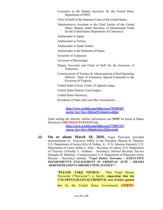 Counselor to the Deputy Secretary for the United States
                  Department of HHS;
             Chief of Staff of the Supreme Court of the United States;
             Administrative Assistant to the Chief Justice of the United
                 States; Deputy under Secretary of International Trade
                 for the United States Department of Commerce;
             Ambassador to Japan;
             Ambassador to Turkey;
             Ambassador to Saudi Arabia;
             Ambassador to the Sultanate of Oman;
             Governor of Tennessee;
             Governor of Mississippi;
             Deputy Governor and Chief of Staff for the Governor of
                  Tennessee;
             Commissioner of Finance & Administration (Chief Operating
                 Officer) - State of Tennessee; Special Counselor to the
                 Governor of Virginia;
             United States Circuit Court of Appeals Judge;
             United States District Court Judges;
             United States Attorneys;
             Presidents of State and Local Bar Associations . . .

                    http://www.scribd.com/fullscreen/75190526?
                    access_key=key-2jb6xa51zt4anwxxddgw

      Upon surfing the internet, similar information can NOW be found at Baker
      Donelson’s OILFIELD PATENTS link:
                   http://www.scribd.com/fullscreen/77583733?
                   access_key=key-24dndcrt1cc22kkzwash

(i)   On or about March 18, 2010, Vogel Newsome provided
      documentation to: Executive Office of the President (Barack H. Obama);
      U.S. Department of Justice (Eric H. Holder, Jr. - U.S. Attorney General); U.S.
      Department of Labor (Hilda L. Solis - Secretary of Labor); U.S. Department
      of Treasury (Timothy F. Geithner - Secretary); Internal Revenue Service
      (Douglas H. Shulman - Commissioner); U.S. Department of Education (Arne
      Duncan - Secretary) entitled, "Vogel Denise Newsome - EXECUTIVE
      DEPARTMENT'S ENGAGEMENT IN CRIMINAL ACTS - OBAMA
      ADMINISTRATION'S OBSTRUCTING JUSTICE":

             "PLEASE TAKE NOTICE:         That Vogel Denise
             Newsome ("Newsome") is hereby requesting that the
             UNLAWFUL/ILLEGAL/CRIMINAL acts leveled against
             her    by the     United        States   Government    cease.
                           Page 152 of 291
 