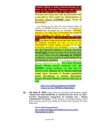 President Obama is being contacted because he is
             Head of the Executive Department and FULLY
             aware of what is going on with Newsome - i.e.
             Newsome providing him with documentation that
             is provided to those under his Administration so
             President Obama CANNOT claim "Lack of
             Knowledge." . . .
                "Let Newsome say that while she voted for Barack Obama for
             President, she NEVER contributed any money to his campaign and
             NEITHER does she possess any (sic) souvenirs. Newsome
             wanted to see what type of President he would be
             before wasting any money on him. Furthermore,
             Newsome does NOT intend to vote for him in
             2012 if he doesn't clean up his act and come clean before
             the PUBLIC regarding his role (if any) in the
             CONSPIRACY leveled against Newsome by his KEY
             FINANCIAL BACKERS and ADVISORS. Furthermore, the
             fact that President Obama is African American
             should NOT prevent Newsome from sharing what
             she knows about him and educating the PUBLIC
             on Obama's recent activities in and COVER-UP of
             discriminatory practices. If it was Bush or anyone else,
             Newsome would have done the same. For to give President
             Barack Obama special treatment and not
             EXPOSE corrupt practices by him and his
             Administration because he is African-American
             would cause Newsome to become prejudicial
             and/or discriminate in sharing information
             because President Obama is African-American as
             well.
                    http://www.scribd.com/fullscreen/73987509
                    ?access_key=key-109d0b6ycv9kadm4akao

(j)   On June 8, 2010, Vogel Newsome submitted documentation entitled,
      "REQUESTS FOR RESPONSE & AFFIDAVITS BY JUNE 23, 2010 -
      Executive Department's Engagement In Criminal Acts - Obama
      Administration Of Justice" to the attention of President Obama, United
      States Attorney General Eric Holder and United States Secretary Of Labor
      Hilda Solis:

             June 8, 2010 Documentation:
             www.scribd.com/fullscreen/73994137?access_key=key-
             10knr2ml6uaiwavfg97p



                          Page 153 of 291
 