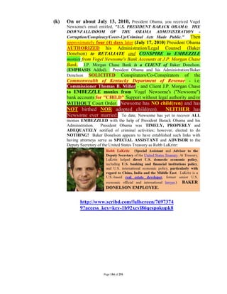 (k)   On or about July 13, 2010, President Obama, you received Vogel
      Newsome's email entitled, "U.S. PRESIDENT BARACK OBAMA: THE
      DOWNFALL/DOOM OF THE OBAMA ADMINISTRATION -
      Corruption/Conspiracy/Cover-Up/Criminal Acts Made Public." Then
      approximately four (4) days later (July 17, 2010) President Obama
      AUTHORIZED his Administration/Legal Counsel (Baker
      Donelson) to RETALIATE and CONSPIRE to EMBEZZLE
      monies from Vogel Newsome's Bank Accounts at J.P. Morgan Chase
      Bank. J.P. Morgan Chase Bank is a CLIENT of Baker Donelson.
      (EMPHASIS Added). President Obama and his Administration/Baker
      Donelson SOLICITED Conspirators/Co-Conspirators of the
      Commonwealth of Kentucky Department of Revenue - i.e.
      Commissioner Thomas B. Miller - and Client J.P. Morgan Chase
      to EMBEZZLE monies from Vogel Newsome's ("Newsome")
      bank accounts for "CHILD" Support without legal authority and/or
      WITHOUT Court Order. Newsome has NO child(ren) and has
      NOT birthed NOR adopted child(ren).        NEITHER has
      Newsome ever married. To date, Newsome has yet to recover ALL
      monies EMBEZZLED with the help of President Barack Obama and his
      Administration.    President Obama was TIMELY, PROPERLY and
      ADEQUATELY notified of criminal activities; however, elected to do
      NOTHING! Baker Donelson appears to have established such links with
      having attorneys serve as SPECIAL ASSISTANT and ADVISOR to the
      Deputy Secretary of the United States Treasury as Robb LaKritz:




            http://www.scribd.com/fullscreen/7697374
            9?access_key=key-1b92xcvl86qespokupk8




                        Page 154 of 291
 