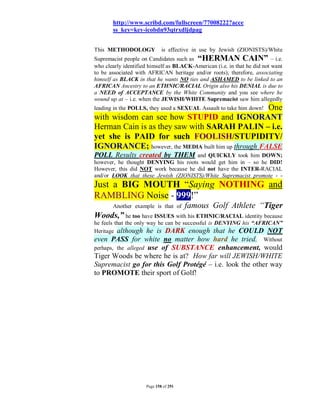 http://www.scribd.com/fullscreen/77008222?acce
       ss_key=key-icobdn93qtrxdljdpag


This METHODOLOGY             is effective in use by Jewish (ZIONISTS)/White
Supremacist people on Candidates such as “HERMAN CAIN” – i.e.
who clearly identified himself as BLACK-American (i.e. in that he did not want
to be associated with AFRICAN heritage and/or roots); therefore, associating
himself as BLACK in that he wants NO ties and ASHAMED to be linked to an
AFRICAN Ancestry to an ETHNIC/RACIAL Origin also his DENIAL is due to
a NEED of ACCEPTANCE by the White Community and you see where he
wound up at – i.e. when the JEWISH/WHITE Supremacist saw him allegedly
                                                     One
leading in the POLLS, they used a SEXUAL Assault to take him down!
with wisdom can see how STUPID and IGNORANT
Herman Cain is as they saw with SARAH PALIN – i.e.
yet she is PAID for such FOOLISH/STUPIDITY/
IGNORANCE; however, the MEDIA built him up through FALSE
POLL Results created by THEM          and QUICKLY took him DOWN;
however, he thought DENYING his roots would get him in – so he DID!
However, this did NOT work because he did not have the INTER-RACIAL
and/or LOOK that these Jewish (ZIONISTS)/White Supremacist promote - -
Just a BIG MOUTH “Saying NOTHING and
RAMBLING Noise - 999!”
       Another example is that of      famous Golf Athlete “Tiger
Woods,” he too have ISSUES with his ETHNIC/RACIAL identity because
he feels that the only way he can be successful is DENYING his “AFRICAN”
Heritage although he is DARK enough that he COULD NOT
even PASS for white no matter how hard he tried. Without
perhaps, the alleged use of SUBSTANCE enhancement, would
Tiger Woods be where he is at? How far will JEWISH/WHITE
Supremacist go for this Golf Protégé – i.e. look the other way
to PROMOTE their sport of Golf!




                     Page 158 of 291
 