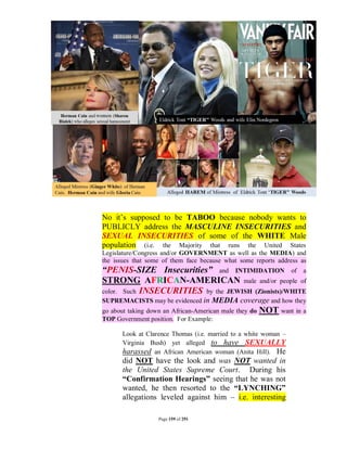 No it’s supposed to be TABOO because nobody wants to
PUBLICLY address the MASCULINE INSECURITIES and
SEXUAL INSECURITIES of some of the WHITE Male
population (i.e. the Majority that runs the United States
Legislature/Congress and/or GOVERNMENT as well as the MEDIA) and
the issues that some of them face because what some reports address as
“PENIS-SIZE Insecurities” and INTIMIDATION of a
STRONG AFRICAN-AMERICAN male and/or people of
color. Such INSECURITIES by the JEWISH (Zionists)/WHITE
SUPREMACISTS may be evidenced in     MEDIA coverage and how they
go about taking down an African-American male they do   NOT want in a
TOP Government position. For Example:

      Look at Clarence Thomas (i.e. married to a white woman –
      Virginia Bush) yet alleged to have SEXUALLY
      harassed an African American woman (Anita Hill). He
      did NOT have the look and was NOT wanted in
      the United States Supreme Court. During his
      “Confirmation Hearings” seeing that he was not
      wanted, he then resorted to the “LYNCHING”
      allegations leveled against him – i.e. interesting

                   Page 159 of 291
 