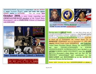 (ZIONISTS)/WHITE Supremacist connections with the MEDIA
to smear Jeremiah Wright’s name and make him appear
CRAZY and/or a LUNATIC.          Then sure enough about

October 2010,           a story broke regarding such
CRIMINAL/INHUMANE practices of the United States
Government’s role in INJECTING Citizens of Guatemala
with DISEASES:




                                                                 Having gone to GREAT lengths           – i.e. most likely relying upon its
                                                                 TIES/RELATIONSHIPS to Insurance Companies to look through medical
                                                                 records of Vogel Denise Newsome, employment records, etc. in efforts to
                                                                 find information for purposes in BLACKMAILING Newsome to get her
                                                                 to back off of EXPOSING the United States for its
                                                                 DOMESTIC TERRORIST Acts on September 11, 2001 (911
                                                                 Attacks) World Trade Center BOMBINGS – and FAILING,
                                                                 United States President Barack Obama, his Administration
                                                                 and     their   TIES/RELATIONSHIPS        to  JEWISH
                                                                 (ZIONISTS)/WHITE SUPREMACISTS have decided to go
                                                                 AFTER FLORIDA A&M UNIVERSITY since they KNOW
                                                                 that it is Newsome’s Alma Mater and one that she has
                                                                 PROUDLY acknowledged and contributed to her
                                                                 EDUCATION and SUCCESSES as to the AFRICAN-
     Baker Donelson COULD NOT get their HEALTH                   American Woman she has become.
     CARE BILL passed up under any WHITE
                                                                 Florida A&M University has been ACKNOWLEDGED as playing a
     President; therefore, President Barack Obama was


                                                          Page 16 of 291
 
