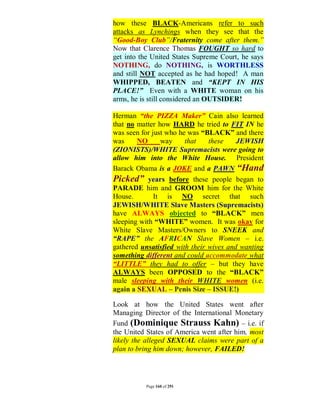 how these BLACK-Americans refer to such
attacks as Lynchings when they see that the
“Good-Boy Club”/Fraternity come after them.”
Now that Clarence Thomas FOUGHT so hard to
get into the United States Supreme Court, he says
NOTHING, do NOTHING, is WORTHLESS
and still NOT accepted as he had hoped! A man
WHIPPED, BEATEN and “KEPT IN HIS
PLACE!” Even with a WHITE woman on his
arms, he is still considered an OUTSIDER!

Herman “the PIZZA Maker” Cain also learned
that no matter how HARD he tried to FIT IN he
was seen for just who he was “BLACK” and there
was     NO      way     that    these    JEWISH
(ZIONISTS)/WHITE Supremacists were going to
allow him into the White House. President
Barack Obama is a JOKE and a PAWN “Hand
Picked” years before these people began to
PARADE him and GROOM him for the White
House.        It is NO secret that such
JEWISH/WHITE Slave Masters (Supremacists)
have ALWAYS objected to “BLACK” men
sleeping with “WHITE” women. It was okay for
White Slave Masters/Owners to SNEEK and
“RAPE” the AFRICAN Slave Women – i.e.
gathered unsatisfied with their wives and wanting
something different and could accommodate what
“LITTLE” they had to offer – but they have
ALWAYS been OPPOSED to the “BLACK”
male sleeping with their WHITE women (i.e.
again a SEXUAL – Penis Size – ISSUE!)

Look at how the United States went after
Managing Director of the International Monetary
Fund (Dominique Strauss Kahn) – i.e. if
the United States of America went after him, most
likely the alleged SEXUAL claims were part of a
plan to bring him down; however, FAILED!




          Page 160 of 291
 