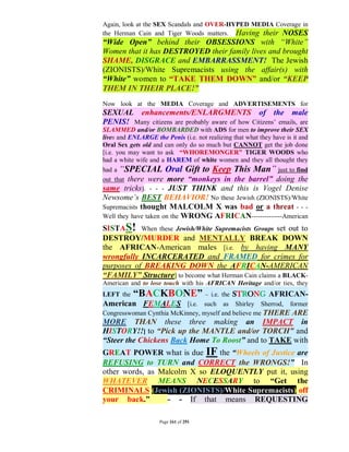 Again, look at the SEX Scandals and OVER-HYPED MEDIA Coverage in
the Herman Cain and Tiger Woods matters. Having their NOSES
“Wide Open” behind their OBSESSIONS with “White”
Women that it has DESTROYED their family lives and brought
SHAME, DISGRACE and EMBARRASSMENT! The Jewish
(ZIONISTS)/White Supremacists using the affair(s) with
“White” women to “TAKE THEM DOWN” and/or “KEEP
THEM IN THEIR PLACE!”
Now look at the MEDIA Coverage and ADVERTISEMENTS for
SEXUAL enhancements/ENLARGMENTS of the male
PENIS! Many citizens are probably aware of how Citizens’ emails, are
SLAMMED and/or BOMBARDED with ADS for men to improve their SEX
lives and ENLARGE the Penis (i.e. not realizing that what they have is it and
Oral Sex gets old and can only do so much but CANNOT get the job done
[i.e. you may want to ask “WHOREMONGER” TIGER WOODS who
had a white wife and a HAREM of white women and they all thought they
had a “SPECIAL Oral Gift to Keep This Man” just to find
out that there were more “monkeys in the barrel” doing the
same tricks). - - - JUST THINK and this is Vogel Denise
Newsome’s BEST BEHAVIOR! No these Jewish (ZIONISTS)/White
Supremacists thought MALCOLM X was bad or a threat - - -
Well they have taken on the WRONG AFRICAN--------------American
SISTAS! When these Jewish/White Supremacists Groups set out to
DESTROY/MURDER and MENTALLY BREAK DOWN
the AFRICAN-American males [i.e. by having MANY
wrongfully INCARCERATED and FRAMED for crimes for
purposes of BREAKING DOWN the AFRICAN-AMERICAN
“FAMILY” Structure] to become what Herman Cain claims a BLACK-
American and to lose touch with his AFRICAN Heritage and/or ties, they
LEFT the   “BACKBONE” – i.e. the STRONG AFRICAN-
American FEMALES [i.e. such as Shirley Sherrod, former
Congresswoman Cynthia McKinney, myself and believe me THERE ARE
MORE THAN these three making an IMPACT in
HISTORY!!] to “Pick up the MANTLE and/or TORCH” and
“Steer the Chickens Back Home To Roost” and to TAKE with
GREAT POWER what is due IF the “Wheels of Justice are
REFUSING to TURN and CORRECT the WRONGS!” In
other words, as Malcolm X so ELOQUENTLY put it, using
WHATEVER MEANS NECESSARY to “Get the
CRIMINALS (Jewish (ZIONISTS)/White Supremacists) off
your back.”       - - If that means REQUESTING

                     Page 161 of 291
 