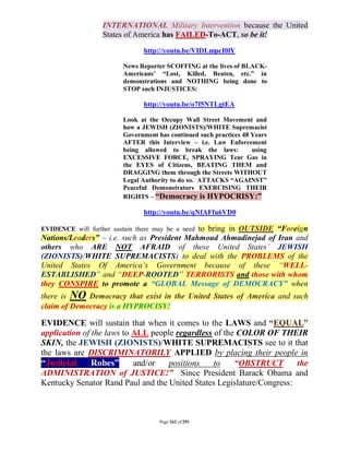 INTERNATIONAL Military Intervention because the United
                   States of America has FAILED-To-ACT, so be it!

                                http://youtu.be/VIDLmpcI0lY

                          News Reporter SCOFFING at the lives of BLACK-
                          Americans’ “Lost, Killed, Beaten, etc.” in
                          demonstrations and NOTHING being done to
                          STOP such INJUSTICES:

                                http://youtu.be/o7f5NTLgtEA

                          Look at the Occupy Wall Street Movement and
                          how a JEWISH (ZIONISTS)/WHITE Supremacist
                          Government has continued such practices 48 Years
                          AFTER this Interview – i.e. Law Enforcement
                          being allowed to break the laws:           using
                          EXCESSIVE FORCE, SPRAYING Tear Gas in
                          the EYES of Citizens, BEATING THEM and
                          DRAGGING them through the Streets WITHOUT
                          Legal Authority to do so. ATTACKS “AGAINST”
                          Peaceful Demonstrators EXERCISING THEIR
                          RIGHTS – “Democracy is HYPOCRISY:”

                                http://youtu.be/qNfAFfu6VD0

                                             to bring in OUTSIDE “Foreign
EVIDENCE will further sustain there may be a need
Nations/Leaders” – i.e. such as President Mahmoud Ahmadinejad of Iran and
others who ARE NOT AFRAID of these United States’ JEWISH
(ZIONISTS)/WHITE SUPREMACISTS) to deal with the PROBLEMS of the
United States Of America’s Government because of these “WELL-
ESTABLISHED” and “DEEP-ROOTED” TERRORISTS and those with whom
they CONSPIRE to promote a “GLOBAL Message of DEMOCRACY” when
there is NO Democracy that exist in the United States of America and such
claim of Democracy is a HYPROCISY!

EVIDENCE will sustain that when it comes to the LAWS and “EQUAL”
application of the laws to ALL people regardless of the COLOR OF THEIR
SKIN, the JEWISH (ZIONISTS)/WHITE SUPREMACISTS see to it that
the laws are DISCRIMINATORILY APPLIED by placing their people in
“Judicial      Robes”      and/or   positions    to    “OBSTRUCT       the
ADMINISTRATION of JUSTICE!” Since President Barack Obama and
Kentucky Senator Rand Paul and the United States Legislature/Congress:



                                      Page 162 of 291
 