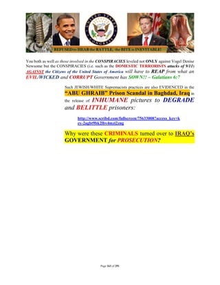 You both as well as those involved in the CONSPIRACIES leveled not ONLY against Vogel Denise
Newsome but the CONSPIRACIES (i.e. such as the DOMESTIC TERRORISTS attacks of 9/11)
AGAINST the Citizens of the United States of America will have to REAP from what an
EVIL/WICKED and CORRUPT Government has SOWN!! – Galatians 6:7
                     Such JEWISH/WHITE Supremacists practices are also EVIDENCED in the
                     “ABU GHRAIB” Prison Scandal in Baghdad, Iraq in
                             INHUMANE pictures to DEGRADE
                     the release of
                     and BELITTLE prisoners:
                            http://www.scribd.com/fullscreen/75633008?access_key=k
                            ey-2agbt9bk2lbv4mzi2zng

                     Why were these CRIMINALS turned over to IRAQ’s
                     GOVERNMENT for PROSECUTION?




                                        Page 163 of 291
 