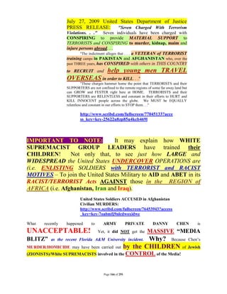 July 27, 2009 United States Department of Justice
                  PRESS RELEASE: "Seven Charged With Terrorism
                  Violations. . ." Seven individuals have been charged with
                  CONSPIRING to provide MATERIAL SUPPORT to
                  TERRORISTS and CONSPIRING to murder, kidnap, maim and
                  injure persons abroad. . .
                          "The indictment alleges that . . . a VETERAN of TERRORIST
                  training camps in PAKISTAN and AFGHANISTAN who, over the
                  past THREE years, has CONSPIRED with others in THIS COUNTRY
                  to RECRUIT and           help young men TRAVEL
                  OVERSEAS in order to KILL. . ."
                            "These charges hammer home the point that TERRORISTS and their
                  SUPPORTERS are not confined to the remote regions of some far away land but
                  can GROW and FESTER right here at HOME. TERRORISTS and their
                  SUPPORTERS are RELENTLESS and constant in their efforts to HURT and
                  KILL INNOCENT people across the globe. We MUST be EQUALLY
                  relentless and constant in our efforts to STOP them. . ."

                          http://www.scribd.com/fullscreen/77045133?acce
                          ss_key=key-25622u8zp85u4kcb469l



IMPORTANT TO NOTE:               It may explain how WHITE
SUPREMACIST GROUP LEADERS have trained their
CHILDREN!       Not only that, to see just how LARGE and
WIDESPREAD the United States UNDERCOVER OPERATIONS are
(i.e. ENLISTING SOLDIERS with TERRORIST and RACIST
MOTIVES – To join the United States Military to AID and ABET in its
RACIST/TERRORIST Acts AGAINST those in the REGION of
AFRICA (i.e. Afghanistan, Iran and Iraq).
                          United States Soldiers ACCUSED in Afghanistan
                          Civilian MURDERS:
                          http://www.scribd.com/fullscreen/76453943?access
                          _key=key-7oabmfj9nlcdwoxidwe

What   recently   happened       to     ARMY               PRIVATE     DANNY          CHEN      is
UNACCEPTABLE!                         Yet, it did NOT get the        MASSIVE “MEDIA
BLITZ”    as the recent Florida A&M University incident.       Why? Because Chen’s
MURDER/HOMICIDE may have been carried out              by the CHILDREN of Jewish
(ZIONISTS)/White SUPREMACISTS involved in the CONTROL of the Media!



                                         Page 166 of 291
 