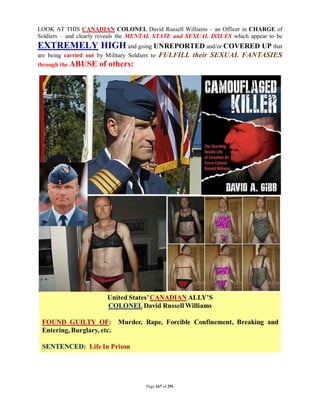 LOOK AT THIS CANADIAN COLONEL David Russell Williams – an Officer in CHARGE of
Soldiers – and clearly reveals the MENTAL STATE and SEXUAL ISSUES which appear to be
EXTREMELY HIGH and going UNREPORTED and/or COVERED UP that
are being carried out by Military Soldiers to   FULFILL their SEXUAL FANTASIES
through the ABUSE      of others:




                                         Page 167 of 291
 