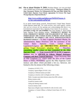 (m)   On or about October 9, 2010, President Obama, you were provided
      with a HARD copy of Newsome's pleading entitled, "Emergency Motion To
      Stay; Emergency Motion For Enlargement Of Time and Other Relief The
      United States Supreme Court Deems Appropriate To Correct The Legal
      Wrongs/Injustices Reported Herein."

             http://www.scribd.com/fullscreen/76192115?access_k
             ey=key-uxkyuaksbbvzq99p7m5

      In an article found during research, Pennsylvania's United States Senator
      (Arlan Specter) stated that, "he could envision, and could support, somone
      who was not a lawyer for the opening seat, acknowledging that there is no
      Constitutional requirement that a Supreme Court Justice be an attorney. . ."
      (Provided at Page 211 and EXHIBIT 74 of the October 9, 2010 United
      States Supreme Court pleading entitled, "EMERGENCY MOTION TO
      STAY; EMERGENCY MOTION FOR ENLARGEMENT OF TIME and
      OTHER RELIEF THE UNITED STATES SUPREME COURT DEEMS
      APPROPRIATE TO CORRECT THE LEGAL WRONGS/INJUSTICES
      REPORTED HEREIN.") To date it appears President Obama, his
      Administration, Baker Donelson with the assistance of the
      United      States       Supreme        Court,   United     States
      Legislature/Congress are OBSTRUCTING JUSTICE in
      getting Vogel Newsome's pleading filed.                 Therefore,
      committing similar crimes as that committed by the Ohio
      Supreme Court – i.e. from research REVEALED, it appears,
      Justices may be OWNED by Liberty Mutual Insurance
      Company and their Counsel/Attorneys. Vogel Newsome filed
      an FBI Complaint (i.e. which under the laws of the United
      States is STILL PENDING) against the Ohio Supreme Court
      Justices and others which provided a list (i.e. however, not
      limited to this list alone) of the following crimes:
             Conspiracy (18 USC § 371)
             Conspiracy Against Rights (18 USC § 241)
             Conspiracy to Defraud (statutes provided)
             Conspiracy to Interfere with Civil Rights (42 USC § 1985)
             Public Corruption (provided inforation taken from FBI's website)
             Bribery (statutes cited)
             Complicity (statutes cited)
             Aiding and Abetting (statutes cited)
             Coercion (statutes cited)
             Deprivation of Rights Under COLOR OF LAW (18 USC § 242)
             Conspiracy to Commit Offense to Defraud United States (18 USC §
             371)



                             Page 168 of 291
 