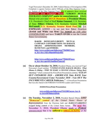 Vogel Newsome's December 28, 2009, Federal Bureau of Investigation (FBI)
      Complaint is against Justices and/or Officials of the Ohio Supreme Court -
      i.e. Justices of the Ohio Supreme Court who it appears have received
      MILLIONS from Campaign Donor "LIBERTY MUTUAL
      INSURANCE COMPANY" and/or its counsel/attorneys. Liberty
      Mutual who provided HUGE Donations to President Obama,
      U.S. President's Chief of Staff Rahm Emanuel, U.S. Secretary
      of State Hillary Clinton, U.S. Kentucky Senator Mitchell
      McConnell, U.S. Kentucky Senator Rand Paul, etc. [i.e.
      EMPHASIS ADDED - to see just how Baker Donelson
      (Jewish and White ran firm) has teamed up with other
      CONSPIRATORS and have TAKEN OVER to run the United
      States Government].

             BAKER DONELSON/LIBERTY MUTUAL
             CAMPAIGN CONTRIBUTIONS TO BARACK
             OBAMA ADMINISTRATION MEMBERS,
             RAND PAUL and OTHERS:
             http://www.scribd.com/fullscreen/77045803?acce
             ss_key=key-14j1y46pam69zzjer82r


             http://www.scribd.com/fullscreen/77046418?acce
             ss_key=key-ppvk9y5amfho47kmym3

(n)   On or about October 16, 2010, President Obama, you received Vogel
      Newsome's Email entitled, "UNITED STATES BARACK OBAMA: What
      Obama Is Hiding - TIME TO MAKE A CHANGE (Citizens Taking Back
      America)," which contained the PowerPoint Presentation entitled, "CLEAN
      OUT CONGRESS 2010 - AMERICANS Take BACK Your
      Country/Government Come November 2010 - Vote OUT The
      INCUMBENTS CAREER Politicians." A PowerPoint Presentation
      that was also shared with FOREIGN NATIONS Leaders and Citizens.

                   10/2010 PowerPoint Presentation:

                   www.scribd.com/fullscreen/57412280?access_key=k
                   ey-1orx4187hdazrctj9s4q

(o)   On Tuesday, November 2, 2010, President Barack Obama LOST
      "Democrat" control of the United States House of
      Representatives from the Elections held and BARELY/NARROWLY
      escaped losing control of the United States Senate. The next day,
      November 3, 2010, President Obama made a PUBLIC
      announcement that it he suffered a SHELLACKING at the


                          Page 170 of 291
 