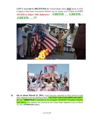 LIBYA need not be DECEIVED the United States does NOT mean it well!
     It appears United States Government Officials may be seeking ways of how to GAIN
     ACCESS to Libya’s OIL Refineries! - -             GREED. . . .GREED. .
     .GREED. . . .!!!




6)   On or about March 12, 2011, Vogel Newsome submitted for filing with the United
     States Supreme Court her pleading entitled, "PETITION FOR EXTRAORDINARY WRIT"
     for an "ORIGINAL" Lawsuit to be brought AGAINST President Obama
     and others. The Petition was received by the United States Supreme Court on March
     16, 2011 (EMPHASIS added).



                                     Page 174 of 291
 