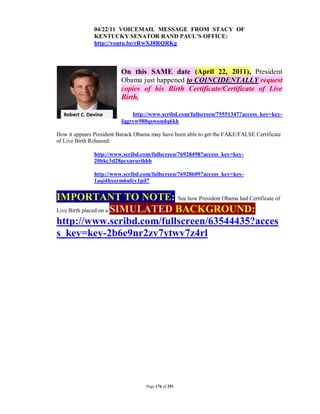 04/22/11 VOICEMAIL MESSAGE FROM STACY OF
               KENTUCKY SENATOR RAND PAUL’S OFFICE:
               http://youtu.be/rRwXJ8RQRKg



                         On this SAME date (April 22, 2011), President
                         Obama just happened to COINCIDENTALLY request
                         copies of his Birth Certificate/Certificate of Live
                         Birth.

                             http://www.scribd.com/fullscreen/75551347?access_key=key-
                         fqgrvw980qswoudq6kh

How it appears President Barack Obama may have been able to get the FAKE/FALSE Certificate
of Live Birth Released:

               http://www.scribd.com/fullscreen/76928498?access_key=key-
               20bkc3d28pcxnrurihhb

               http://www.scribd.com/fullscreen/76928609?access_key=key-
               1aqi4hxorm6ufcy1pil7


IMPORTANT TO NOTE: See how President Obama had Certificate of
Live Birth placed on a SIMULATED BACKGROUND:

http://www.scribd.com/fullscreen/63544435?acces
s_key=key-2b6e9nr2zv7ytwv7z4rl




                                    Page 176 of 291
 