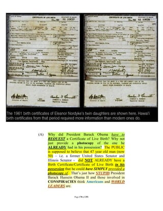 (A)   Why did President Barack Obama have to
      REQUEST a Certificate of Live Birth? Why not
      just provide a photocopy of the one he
      ALREADY had in his possession? The PUBLIC
      is supposed to believe that 47 year old man (now
      50) – i.e. a former United States Senator and
      Illinois Senator - did NOT ALREADY have a
      Birth Certificate/Certificate of Live Birth in his
      possession that he could have SIMPLY provided a
      photocopy of. That’s just how STUPID President
      Barack Hussein Obama II and those involved in
      CONSPIRACIES think Americans and WORLD
      LEADERS are.

                       Page 178 of 291
 