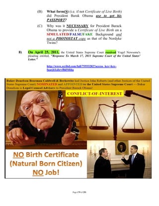(B)    What form(S) (i.e. if not Certificate of Live Birth)
                  did President Barak Obama use to get his
                  PASSPORT?
           (C)    Why was it NECESSARY for President Barack
                  Obama to provide a Certificate of Live Birth on a
                  SIMULATED/FALSE/FAKE Background and
                  not a PHOTOSTAT copy as that of the Nordyke
                  Twins?

8)   On April 25, 2011, the United States Supreme Court received Vogel Newsome's
     pleading entitled, "Response To March 17, 2011 Supreme Court of the United States'
     Letter."

                  http://www.scribd.com/full/75553282?access_key=key-
                  fuarj61abrvf8d54fdq




                                     Page 179 of 291
 