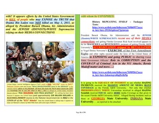 with? It appears efforts by the United States Government          with whom he CONSPIRES:
to KILL of people who may EXPOSE the TRUTH that
Osama Bin Laden was NOT killed on May 1, 2011, as                            History REPEATING ITSELF – Tuskegee
                                                                             Tests:
alleged by President Barack Obama, his Administration                        http://www.scribd.com/fullscreen/76906997?acce
and the JEWISH (ZIONISTS)/WHITE Supremacists                                 ss_key=key-293361gdrea17grnwszs
relying on their MEDIA CONNECTIONS
                                                                  President Barack Obama, his Administration and the JEWISH
                                                                  (Zionists)/WHITE SUPREMACISTS recent use of their MEDIA
                                                                  connections and getting Florida Governor Rick Scott involved appears to
                                                                  be for MALICIOUS and REVENGEFUL purposes of getting Florida A&M
                                                                  University’s ACCREDITATION stripped in RETALIATION
                                                                  to Vogel Denise Newsome’s EXERCISE of her First Amendment
                                                                  Rights and other rights secured under the laws of the United States of
                                                                  America in EXPOSING and going PUBLIC in sharing United
                                                                  States Government Officials’ Role in CORRUPTION and the
                                                                  COVER-UP of Criminal Acts in the 911 Attacks, Bernie
                                                                  Madoff matter and more. . .:
                                                                             http://www.scribd.com/fullscreen/76909561?acce
                                                                             ss_key=key-2eksowqvs4bgf1cfir9p


                                                                  It is going to be EQUALLY OF INTEREST to see whether HAZING
                                                                  INCIDENTS received the MASSIVE AMOUNT OF MEDIA BLITZ
                                                                  COVERAGE as the Florida A&M University. Not only that whether
                                                                  PREDOMINATELY WHITE Universities involved in alleged HAZING
                                                                  Scandals received EQUAL and/or MORE media Coverage as that given to
                                                                  the recent Florida A&M University matter. Alleged Hazing incidents such as
                                                                  those at GEORGIA State University, INDIANA State
                                                                  University. . . .as reported in the attached:


                                                           Page 18 of 291
 