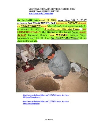 VOICEMAIL MESSAGES LEFT FOR JUSTICES JOHN
           ROBERTS and STEPHEN BREYER?
           http://youtu.be/KcXm8mgjD60


On the SAME date (April 25, 2011), more than 500 TALIBAN
prisoners just COINCIDENTALLY happen to ESCAPE through
an UNDERGROUND tunnel that allegedly took approximately 5 -
6 months to dig.      According to this timeframe, just
COINCIDENTALLY the digging of this tunnel began shortly
AFTER President Obama was WARNED through Vogel
Newsome's July 13, 2010 of the DOWNFALL/DOOM of his
Administration, etc.




    http://www.scribd.com/fullscreen/75554762?access_key=key-
    8810p4m5tiwankyogxx

    http://www.scribd.com/fullscreen/75553925?access_key=key-
    1n5ss23kiwptdptlpoyt




                               Page 180 of 291
 