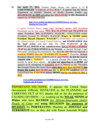 9)   On April 27, 2011, President Obama releases what appears to be a
     FAKE/FORGED "Certificate of Live Birth." It appears that the Hawaii
     Department of Health's Director of Health (Loretta Fuddy) was
     DELIBERATE in NOT providing her SIGNATURE to this document to
     support its AUTHENTICITY.
                 http://www.scribd.com/fullscreen/63544435?access_key=key-
                 2b6e9nr2zv7ytwv7z4rl

     It appears President Obama seeing Vogel Newsome's October 2010 PowerPoint
     Presentation and the slide stating, "9/11 Was PLANNED and TRAINED for
     under President 'Bill CLINTON's' WATCH! EXECUTED under
     President 'George W. BUSH's' WATCH! What's in STORE under
     President 'Barack Obama's' WATCH!" CONSPIRED with members of
     his Administration and Legal Counsel/Advisor, and KNOWLEDGE that
     the legal action and her July 14, 2010 WARNING of the
     DOWNFALL/DOOM of his Administration had to STAGE a HEROIC
     FEAT for the PUBLIC/WORLD to see because, as warned through Vogel
     Newsome's pleadings/documentation, that once the TRUTH was exposed, it
     would be WORSE than the "WATERGATE Scandal!" Therefore, because
     President Obama's EGO, ARROGANCE and PRIDE, he felt the need to
     compete with a "GHOST" - i.e. a person (Osama Bin Laden) that may
     already be dead from reports – to come out appearing as a HERO and
     appears to be attempting to FALSIFY facts in History as the "President
     that brought Osama Bin Laden down when there have been REPORTS that
     Osama Bin Laden died YEARS ago due to HEALTH conditions and the
     United States has FAILED to release PROOF that he was killed on May 1,
     2011:
           www.scribd.com/fullscreen/74248883?access_key=key-
           1ug8m4crqhv4o3c2gqb

IMPORTANT TO NOTE: It appears the United States
Government Officials INVOLVED in the PLANNING and
CARRYING OUT of 911 attacks did so for the purposes of
CAUSING DIVISION – i.e. working on the WEAK MINDS of
Whites who have HATRED for African-Americans and/or
People of Color and using RELIGION for purposes of
DIVISION by PORTRAYING Muslims as HOSTILE and
TERRORISTS (i.e. as they did with Pastor Jeremiah Wright)

                                    Page 182 of 291
 