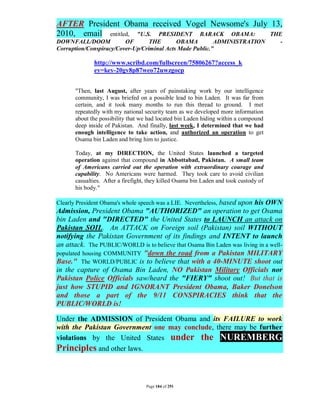 AFTER President Obama received Vogel Newsome's July 13,
2010, email entitled, "U.S. PRESIDENT BARACK OBAMA: THE
DOWNFALL/DOOM            OF       THE       OBAMA         ADMINISTRATION                -
Corruption/Conspiracy/Cover-Up/Criminal Acts Made Public."

              http://www.scribd.com/fullscreen/75806267?access_k
              ey=key-20gv8p87weo72uwzgocp


       "Then, last August, after years of painstaking work by our intelligence
       community, I was briefed on a possible lead to bin Laden. It was far from
       certain, and it took many months to run this thread to ground. I met
       repeatedly with my national security team as we developed more information
       about the possibility that we had located bin Laden hiding within a compound
       deep inside of Pakistan. And finally, last week, I determined that we had
       enough intelligence to take action, and authorized an operation to get
       Osama bin Laden and bring him to justice.

       Today, at my DIRECTION, the United States launched a targeted
       operation against that compound in Abbottabad, Pakistan. A small team
       of Americans carried out the operation with extraordinary courage and
       capability. No Americans were harmed. They took care to avoid civilian
       casualties. After a firefight, they killed Osama bin Laden and took custody of
       his body."

Clearly President Obama's whole speech was a LIE. Nevertheless, based
                                                                upon his OWN
Admission, President Obama "AUTHORIZED" an operation to get Osama
bin Laden and "DIRECTED" the United States to LAUNCH an attack on
Pakistan SOIL. An ATTACK on Foreign soil (Pakistan) soil WITHOUT
notifying the Pakistan Government of its findings and INTENT to launch
an attack. The PUBLIC/WORLD is to believe that Osama Bin Laden was living in a well-
populated housing COMMUNITY "down the road from a Pakistan MILITARY
Base." The WORLD/PUBLIC is to believe that with a 40-MINUTE shoot out
in the capture of Osama Bin Laden, NO Pakistan Military Officials nor
Pakistan Police Officials saw/heard the "FIERY" shoot out! But that is
just how STUPID and IGNORANT President Obama, Baker Donelson
and those a part of the 9/11 CONSPIRACIES think that the
PUBLIC/WORLD is!

Under the ADMISSION of President Obama and its FAILURE to work
with the Pakistan Government one may conclude, there may be further
violations by the United States under the NUREMBERG
Principles and other laws.


                                    Page 184 of 291
 